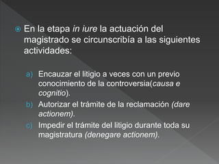  En la etapa in iure la actuación del
magistrado se circunscribía a las siguientes
actividades:
a) Encauzar el litigio a veces con un previo
conocimiento de la controversia(causa e
cognitio).
b) Autorizar el trámite de la reclamación (dare
actionem).
c) Impedir el trámite del litigio durante toda su
magistratura (denegare actionem).
 