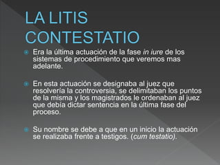  Era la última actuación de la fase in iure de los
sistemas de procedimiento que veremos mas
adelante.
 En esta actuación se designaba al juez que
resolvería la controversia, se delimitaban los puntos
de la misma y los magistrados le ordenaban al juez
que debía dictar sentencia en la última fase del
proceso.
 Su nombre se debe a que en un inicio la actuación
se realizaba frente a testigos. (cum testatio).
 