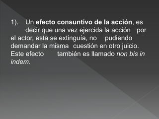 1). Un efecto consuntivo de la acción, es
decir que una vez ejercida la acción por
el actor, esta se extinguía, no pudiendo
demandar la misma cuestión en otro juicio.
Este efecto también es llamado non bis in
indem.
 