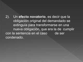 2). Un efecto novatorio, es decir que la
obligación original del demandado se
extinguía para transformarse en una
nueva obligación, que era la de cumplir
con la sentencia en el caso de ser
condenado.
 