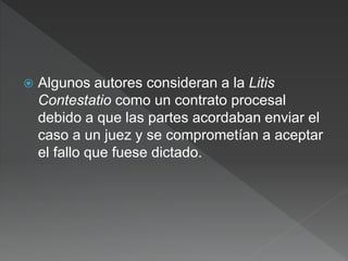 Algunos autores consideran a la Litis
Contestatio como un contrato procesal
debido a que las partes acordaban enviar el
caso a un juez y se comprometían a aceptar
el fallo que fuese dictado.
 