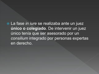  La fase in iure se realizaba ante un juez
único o colegiado. De intervenir un juez
único tenía que ser asesorado por un
consilium integrado por personas expertas
en derecho.
 