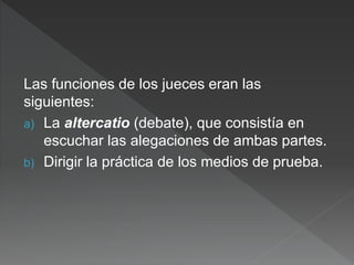 Las funciones de los jueces eran las
siguientes:
a) La altercatio (debate), que consistía en
escuchar las alegaciones de ambas partes.
b) Dirigir la práctica de los medios de prueba.
 