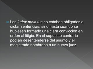  Los iudex priva tus no estaban obligados a
dictar sentencias, sino hasta cuando se
hubiesen formado una clara convicción en
orden al litigio. En el supuesto contrario
podían desentenderse del asunto y el
magistrado nombraba a un nuevo juez.
 