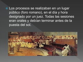  Los procesos se realizaban en un lugar
público (foro romano), en el día y hora
designado por un juez. Todas las sesiones
eran orales y debían terminar antes de la
puesta del sol.
 