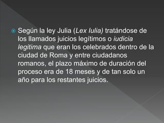  Según la ley Julia (Lex Iulia) tratándose de
los llamados juicios legítimos o iudicia
legitima que eran los celebrados dentro de la
ciudad de Roma y entre ciudadanos
romanos, el plazo máximo de duración del
proceso era de 18 meses y de tan solo un
año para los restantes juicios.
 