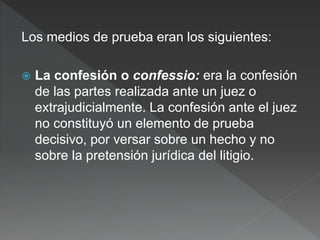 Los medios de prueba eran los siguientes:
 La confesión o confessio: era la confesión
de las partes realizada ante un juez o
extrajudicialmente. La confesión ante el juez
no constituyó un elemento de prueba
decisivo, por versar sobre un hecho y no
sobre la pretensión jurídica del litigio.
 