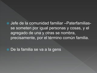  Jefe de la comunidad familiar –Paterfamilias-
se someten por igual personas y cosas, y el
agregado de una y otras se nombra,
precisamente, por el término común familia.
 De la familia se va a la gens
 