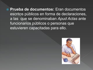  Prueba de documentos: Eran documentos
escritos públicos en forma de declaraciones,
a las que se denominaban Apud Actas ante
funcionarios públicos o personas que
estuvieren capacitadas para ello.
 