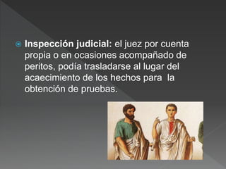  Inspección judicial: el juez por cuenta
propia o en ocasiones acompañado de
peritos, podía trasladarse al lugar del
acaecimiento de los hechos para la
obtención de pruebas.
 