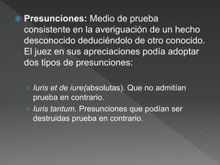  Presunciones: Medio de prueba
consistente en la averiguación de un hecho
desconocido deduciéndolo de otro conocido.
El juez en sus apreciaciones podía adoptar
dos tipos de presunciones:
› Iuris et de iure(absolutas). Que no admitían
prueba en contrario.
› Iuris tantum. Presunciones que podían ser
destruidas prueba en contrario.
 