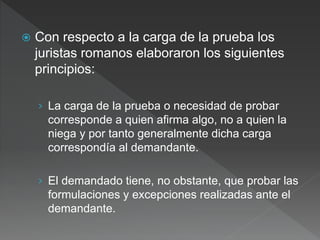  Con respecto a la carga de la prueba los
juristas romanos elaboraron los siguientes
principios:
› La carga de la prueba o necesidad de probar
corresponde a quien afirma algo, no a quien la
niega y por tanto generalmente dicha carga
correspondía al demandante.
› El demandado tiene, no obstante, que probar las
formulaciones y excepciones realizadas ante el
demandante.
 