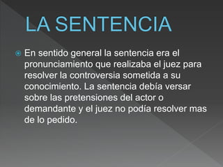  En sentido general la sentencia era el
pronunciamiento que realizaba el juez para
resolver la controversia sometida a su
conocimiento. La sentencia debía versar
sobre las pretensiones del actor o
demandante y el juez no podía resolver mas
de lo pedido.
 