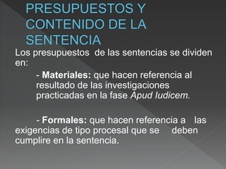 Los presupuestos de las sentencias se dividen
en:
- Materiales: que hacen referencia al
resultado de las investigaciones
practicadas en la fase Apud Iudicem.
- Formales: que hacen referencia a las
exigencias de tipo procesal que se deben
cumplire en la sentencia.
 