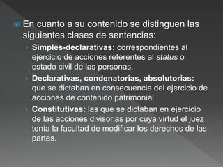  En cuanto a su contenido se distinguen las
siguientes clases de sentencias:
› Simples-declarativas: correspondientes al
ejercicio de acciones referentes al status o
estado civil de las personas.
› Declarativas, condenatorias, absolutorias:
que se dictaban en consecuencia del ejercicio de
acciones de contenido patrimonial.
› Constitutivas: las que se dictaban en ejercicio
de las acciones divisorias por cuya virtud el juez
tenía la facultad de modificar los derechos de las
partes.
 
