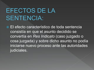  El efecto característico de toda sentencia
consistía en que el asunto decidido se
convertía en Res Indicato (caso juzgado o
cosa juzgada) y sobre dicho asunto no podía
iniciarse nuevo proceso ante las autoridades
judiciales.
 