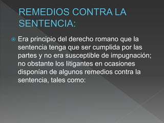  Era principio del derecho romano que la
sentencia tenga que ser cumplida por las
partes y no era susceptible de impugnación;
no obstante los litigantes en ocasiones
disponían de algunos remedios contra la
sentencia, tales como:
 