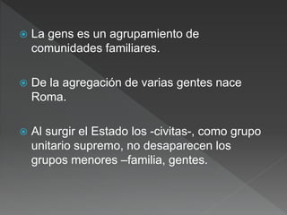  La gens es un agrupamiento de
comunidades familiares.
 De la agregación de varias gentes nace
Roma.
 Al surgir el Estado los -civitas-, como grupo
unitario supremo, no desaparecen los
grupos menores –familia, gentes.
 