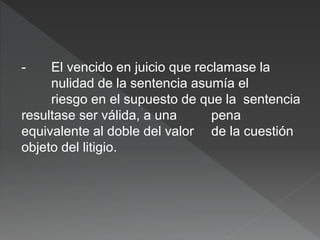 - El vencido en juicio que reclamase la
nulidad de la sentencia asumía el
riesgo en el supuesto de que la sentencia
resultase ser válida, a una pena
equivalente al doble del valor de la cuestión
objeto del litigio.
 