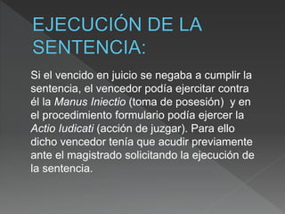 Si el vencido en juicio se negaba a cumplir la
sentencia, el vencedor podía ejercitar contra
él la Manus Iniectio (toma de posesión) y en
el procedimiento formulario podía ejercer la
Actio Iudicati (acción de juzgar). Para ello
dicho vencedor tenía que acudir previamente
ante el magistrado solicitando la ejecución de
la sentencia.
 