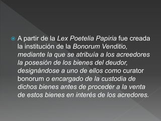  A partir de la Lex Poetelia Papiria fue creada
la institución de la Bonorum Venditio,
mediante la que se atribuía a los acreedores
la posesión de los bienes del deudor,
designándose a uno de ellos como curator
bonorum o encargado de la custodia de
dichos bienes antes de proceder a la venta
de estos bienes en interés de los acredores.
 