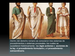 Dentro del derecho romano se conocieron tres sistemas de
procedimientos o sistemas procesales, los cuales se
sucedieron históricamente: las legis actiones o acciones de
la ley, el procedimiento formulario y el procedimiento
extraordinario.
 