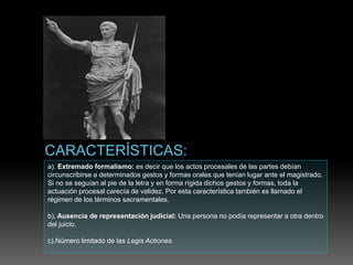 a). Extremado formalismo: es decir que los actos procesales de las partes debían
circunscribirse a determinados gestos y formas orales que tenían lugar ante el magistrado.
Si no se seguían al pie de la letra y en forma rígida dichos gestos y formas, toda la
actuación procesal carecía de validez. Por esta característica también es llamado el
régimen de los términos sacramentales.
b). Ausencia de representación judicial: Una persona no podía representar a otra dentro
del juicio.
c).Número limitado de las Legis Actiones.
 