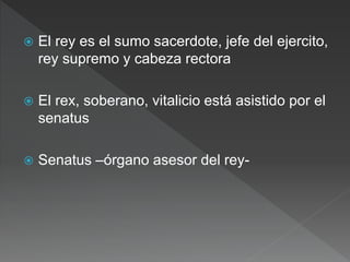  El rey es el sumo sacerdote, jefe del ejercito,
rey supremo y cabeza rectora
 El rex, soberano, vitalicio está asistido por el
senatus
 Senatus –órgano asesor del rey-
 