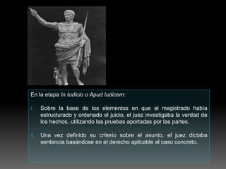 En la etapa In Iudicio o Apud Iudicem:
I. Sobre la base de los elementos en que el magistrado había
estructurado y ordenado el juicio, el juez investigaba la verdad de
los hechos, utilizando las pruebas aportadas por las partes.
II. Una vez definido su criterio sobre el asunto, el juez dictaba
sentencia basándose en el derecho aplicable al caso concreto.
 
