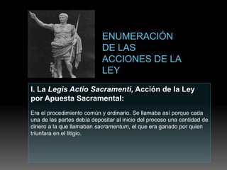I. La Legis Actio Sacramenti, Acción de la Ley
por Apuesta Sacramental:
Era el procedimiento común y ordinario. Se llamaba así porque cada
una de las partes debía depositar al inicio del proceso una cantidad de
dinero a la que llamaban sacramentum, el que era ganado por quien
triunfara en el litigio.
 