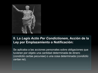 II. La Legis Actio Per Condictionem, Acción de la
Ley por Emplazamiento o Notificación:
Se aplicaba a las acciones personales sobre obligaciones que
tuvieran por objeto una cantidad determinada de dinero
(condictio certae pecuniae) o una cosa determinada (condictio
certae rei).
 