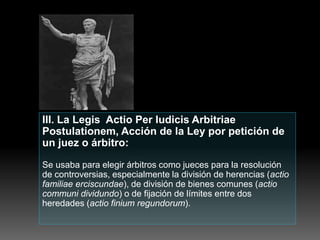 III. La Legis Actio Per Iudicis Arbitriae
Postulationem, Acción de la Ley por petición de
un juez o árbitro:
Se usaba para elegir árbitros como jueces para la resolución
de controversias, especialmente la división de herencias (actio
familiae erciscundae), de división de bienes comunes (actio
communi dividundo) o de fijación de límites entre dos
heredades (actio finium regundorum).
 