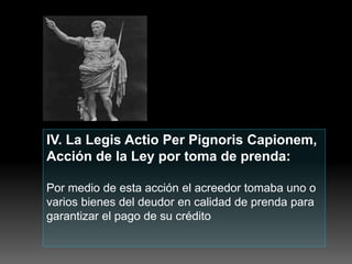 IV. La Legis Actio Per Pignoris Capionem,
Acción de la Ley por toma de prenda:
Por medio de esta acción el acreedor tomaba uno o
varios bienes del deudor en calidad de prenda para
garantizar el pago de su crédito
 