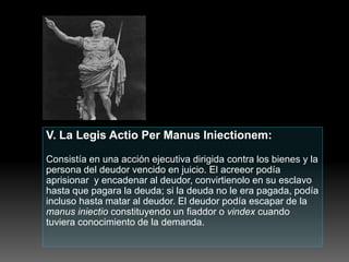 V. La Legis Actio Per Manus Iniectionem:
Consistía en una acción ejecutiva dirigida contra los bienes y la
persona del deudor vencido en juicio. El acreeor podía
aprisionar y encadenar al deudor, convirtienolo en su esclavo
hasta que pagara la deuda; si la deuda no le era pagada, podía
incluso hasta matar al deudor. El deudor podía escapar de la
manus iniectio constituyendo un fiaddor o vindex cuando
tuviera conocimiento de la demanda.
 