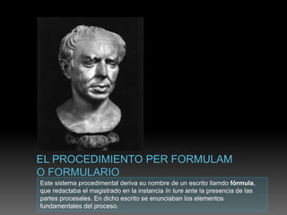 Este sistema procedimental deriva su nombre de un escrito llamdo fórmula,
que redactaba el magistrado en la instancia In Iure ante la presencia de las
partes procesales. En dicho escrito se enunciaban los elementos
fundamentales del proceso.
 