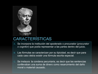 A. Se incorpora la institución del apoderado o procurador (procurator
o cognitor) que podía representar a las partes dentro del juicio.
B. Las fórmulas se caracterizan por su tipicidad, es decir que para
cada caso debía existir una fórmula escrita especial.
C. Se instaura la condena pecuniaria, es decir que las sentencias
conllevaban una suma de dinero como resarcimiento del daño
moral o material causado.
 