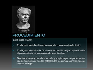 En la etapa In Iure:
I. El Magistrado da las direcciones para la buena marcha del litigio.
II. El Magistrado redacta la fórmula con el nombre del juez que conocerá
el planteamiento de la acción en la fase in iuicio.
III. Terminada la redacción de la fórmula y aceptada por las partes se da
la Litis contestatio y quedan establecidos los puntos sobre los que se
versara el litigio.
 