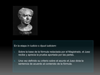 En la etapa In Iudicio o Apud iudiciem:
I. Sobre la base de la fórmula redactada por el Magistrado, el Juez
recibe y aprecia la prueba aportada por las partes.
II. Una vez definido su criterio sobre el asunto el Juez dicta la
sentencia de acuerdo al contenido de la fórmula.
 