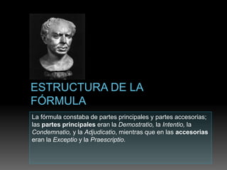 La fórmula constaba de partes principales y partes accesorias;
las partes principales eran la Demostratio, la Intentio, la
Condemnatio, y la Adjudicatio, mientras que en las accesorias
eran la Exceptio y la Praescriptio.
 