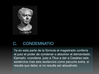 Ya en esta parte de la fórmula el magistrado confería
al juez el poder de condenar o absolver al demandado.
Ejemplo: «condena juez a Titus a dar a Cesáreo seis
sextercios mas seis sextercios como pecunio extra, si
resulta que debe; si no resulta así absuélvelo
 