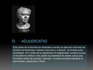 Esta parte de la fórmula se redactaba cuando se ejercían acciones de
división de herencias o bienes comunes y e fijación de límites entre
heredades. Por medio de la adjudicatio el magistraddo confería al juez
la facultad de atribuir a las partes la propiedad de ciertas cosas que
formaban parte del proceso. Ejemplo: «cuando proceda adjudicar el
semoviente, adjudícalo a Ticio».
 