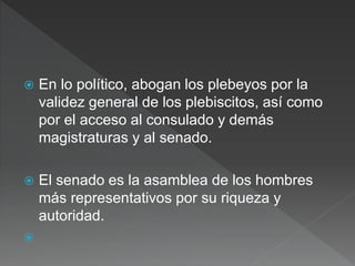  En lo político, abogan los plebeyos por la
validez general de los plebiscitos, así como
por el acceso al consulado y demás
magistraturas y al senado.
 El senado es la asamblea de los hombres
más representativos por su riqueza y
autoridad.

 