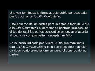 Una vez terminada la fórmula, esta debía ser aceptada
por las partes en la Litis Contestatio.
Este acuerdo de las partes para aceptar la fórmula le dio
a la Litis Contestatio el carácter de contrato procesal, en
virtud del cual las partes consentían en enviar el asunto
al juez y se comprometían a aceptar su fallo.
En la forma indicada por Alvaro D’Ors que manifiesta
que la Litis Contestatio no es un contrato sino mas bien
un documento procesal que contiene el acuerdo de las
partes.
 