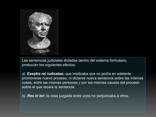 Las sentencias judiciales dictadas dentro del sistema formulario,
producían los siguientes efectos:
a). Exeptio rei iudicatae: que implicaba que no podía en adelante
promoverse nuevo proceso, ni dictarse nueva sentencia sobre las mismas
cosas, entre las mismas personas y por las mismas causas del proceso
sobre el que recaía la sentencia.
b). Res in ter: la cosa juzgada entre unos no perjudicaba a otros.
 