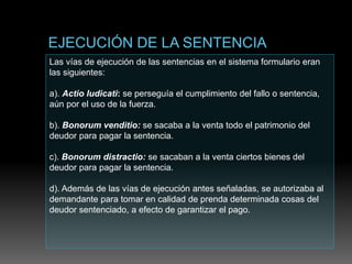 Las vías de ejecución de las sentencias en el sistema formulario eran
las siguientes:
a). Actio Iudicati: se perseguía el cumplimiento del fallo o sentencia,
aún por el uso de la fuerza.
b). Bonorum venditio: se sacaba a la venta todo el patrimonio del
deudor para pagar la sentencia.
c). Bonorum distractio: se sacaban a la venta ciertos bienes del
deudor para pagar la sentencia.
d). Además de las vías de ejecución antes señaladas, se autorizaba al
demandante para tomar en calidad de prenda determinada cosas del
deudor sentenciado, a efecto de garantizar el pago.
 
