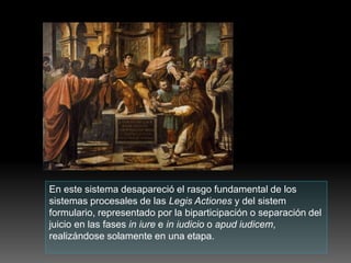 En este sistema desapareció el rasgo fundamental de los
sistemas procesales de las Legis Actiones y del sistem
formulario, representado por la biparticipación o separación del
juicio en las fases in iure e in iudicio o apud iudicem,
realizándose solamente en una etapa.
 