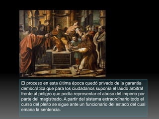 El proceso en esta última época quedó privado de la garantía
democrática que para los ciudadanos suponía el laudo arbitral
frente al peligro que podía representar el abuso del imperio por
parte del magistrado. A partir del sistema extraordinario todo el
curso del pleito se sigue ante un funcionario del estado del cual
emana la sentencia.
 