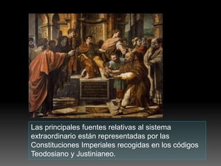 Las principales fuentes relativas al sistema
extraordinario están representadas por las
Constituciones Imperiales recogidas en los códigos
Teodosiano y Justinianeo.
 