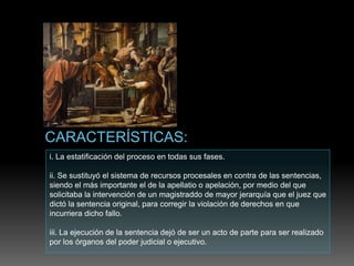 i. La estatificación del proceso en todas sus fases.
ii. Se sustituyó el sistema de recursos procesales en contra de las sentencias,
siendo el más importante el de la apellatio o apelación, por medio del que
solicitaba la intervención de un magistraddo de mayor jerarquía que el juez que
dictó la sentencia original, para corregir la violación de derechos en que
incurriera dicho fallo.
iii. La ejecución de la sentencia dejó de ser un acto de parte para ser realizado
por los órganos del poder judicial o ejecutivo.
 