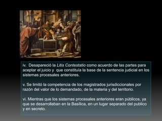iv. Desapareció la Litis Contestatio como acuerdo de las partes para
aceptar el juicio y que constituía la base de la sentencia judicial en los
sistemas procesales anteriores.
v. Se limitó la competencia de los magistrados jurisdiccionales por
razón del valor de lo demandado, de la materia y del territorio.
vi. Mientras que los sistemas procesales anteriores eran públicos, ya
que se desarrollaban en la Basílica, en un lugar separado del publico
y en secreto.
 